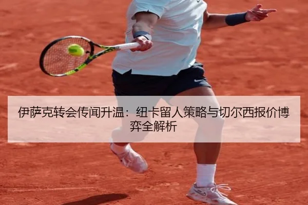 伊萨克转会传闻升温：纽卡留人策略与切尔西报价博弈全解析
